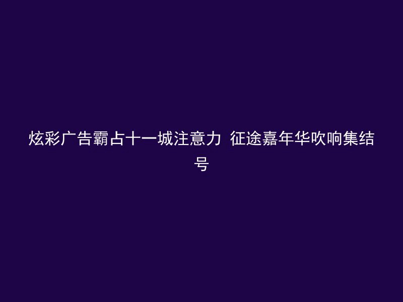 炫彩广告霸占十一城注意力 征途嘉年华吹响集结号