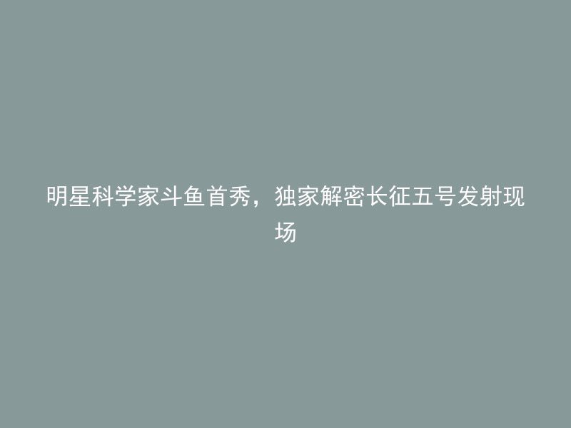 明星科学家斗鱼首秀，独家解密长征五号发射现场