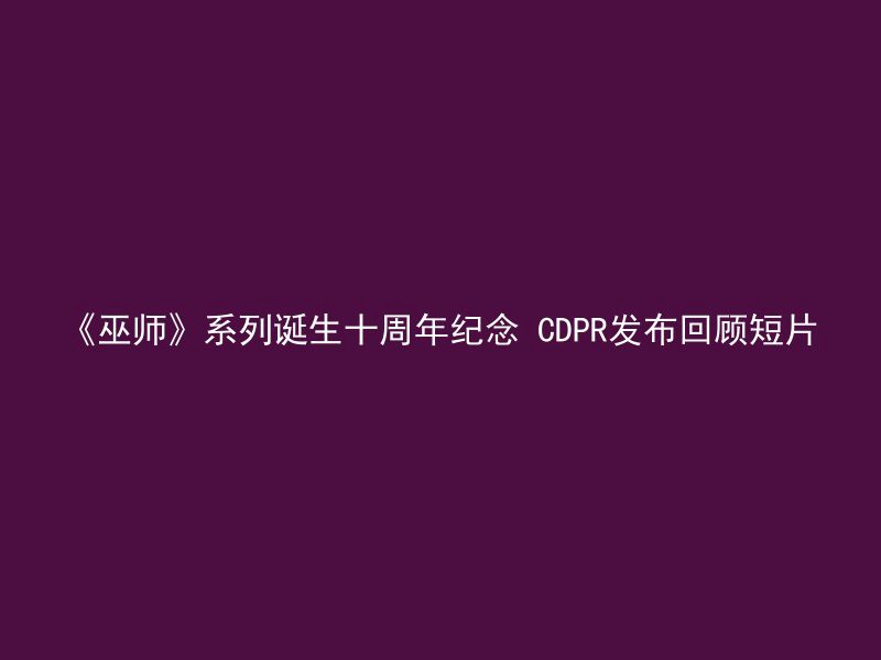 《巫师》系列诞生十周年纪念 CDPR发布回顾短片