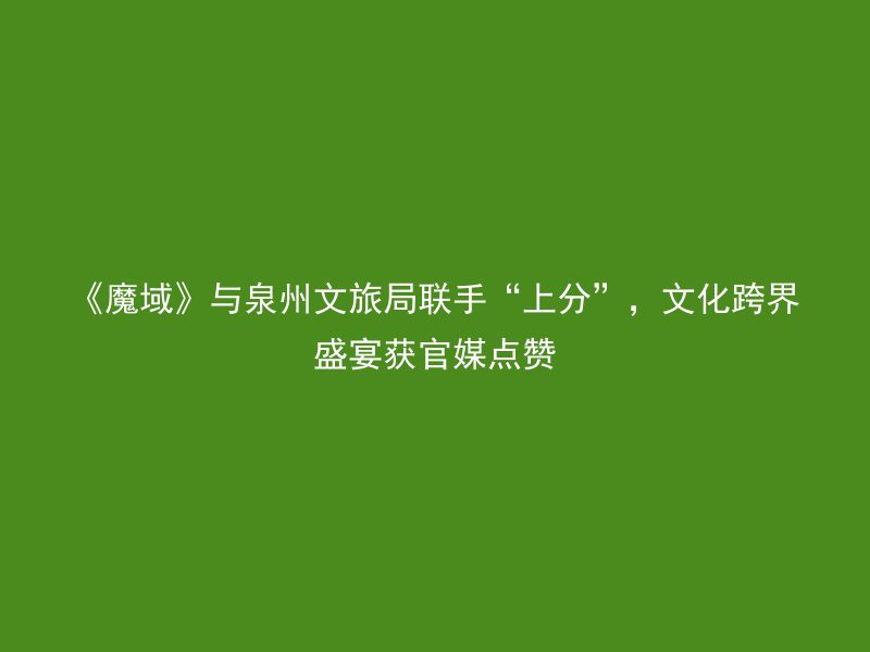 《魔域》与泉州文旅局联手“上分”，文化跨界盛宴获官媒点赞