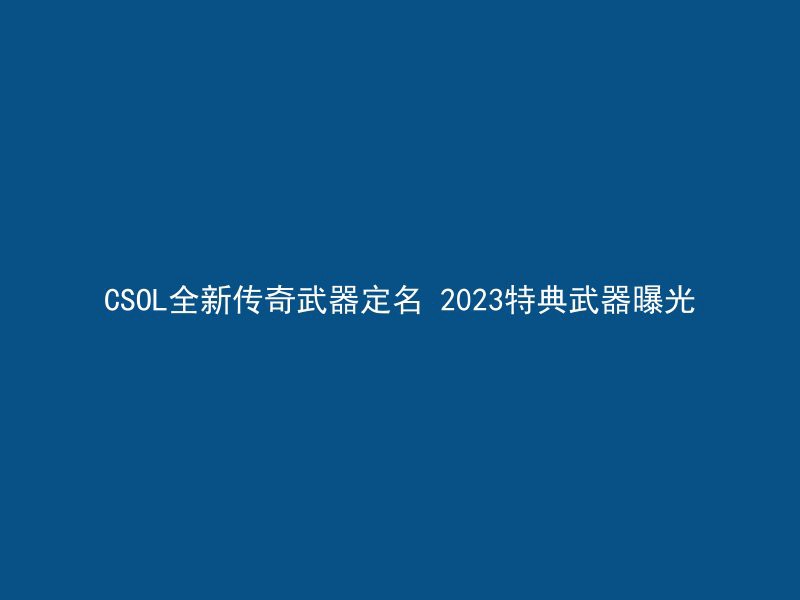 CSOL全新传奇武器定名 2023特典武器曝光