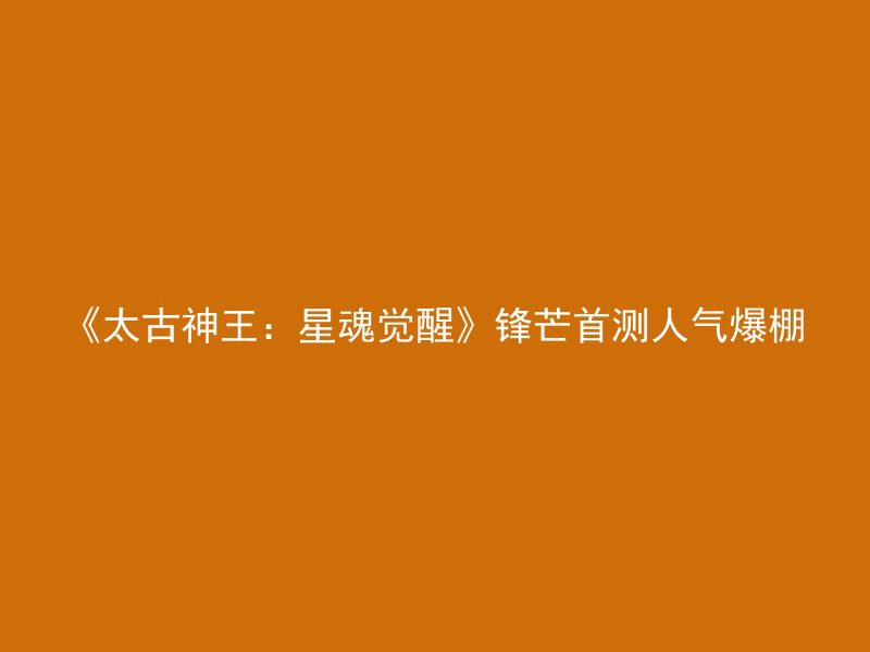 《太古神王：星魂觉醒》锋芒首测人气爆棚