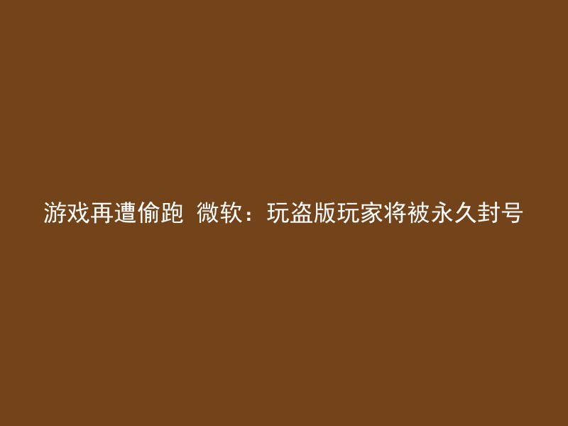 游戏再遭偷跑 微软：玩盗版玩家将被永久封号