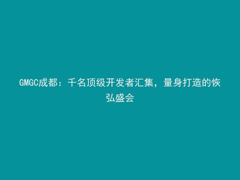 GMGC成都：千名顶级开发者汇集，量身打造的恢弘盛会