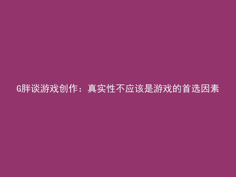 G胖谈游戏创作：真实性不应该是游戏的首选因素