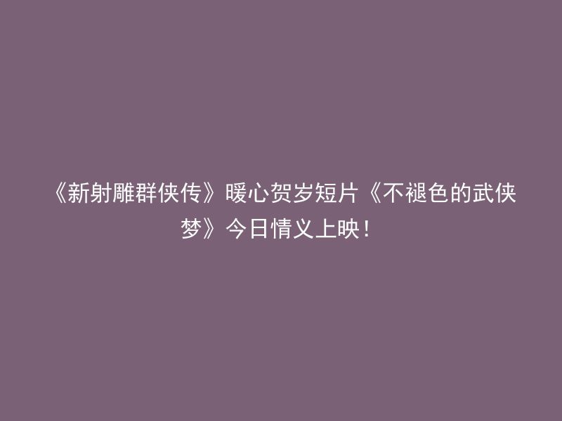 《新射雕群侠传》暖心贺岁短片《不褪色的武侠梦》今日情义上映！