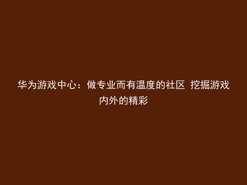 华为游戏中心：做专业而有温度的社区 挖掘游戏内外的精彩