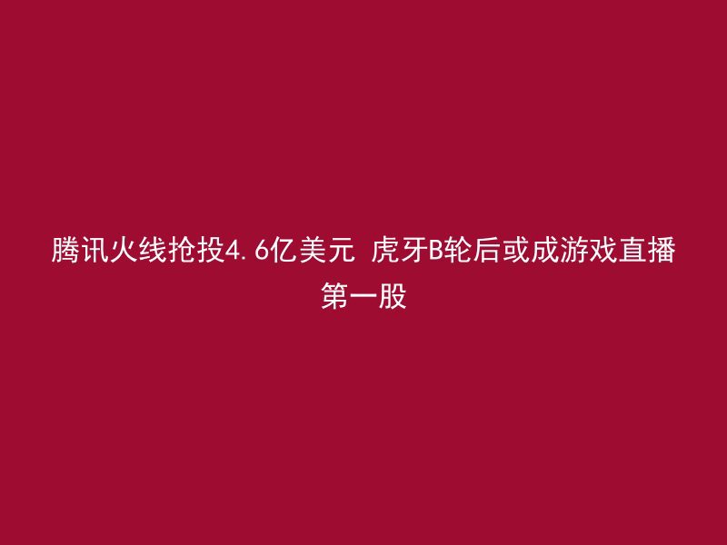 腾讯火线抢投4.6亿美元 虎牙B轮后或成游戏直播第一股