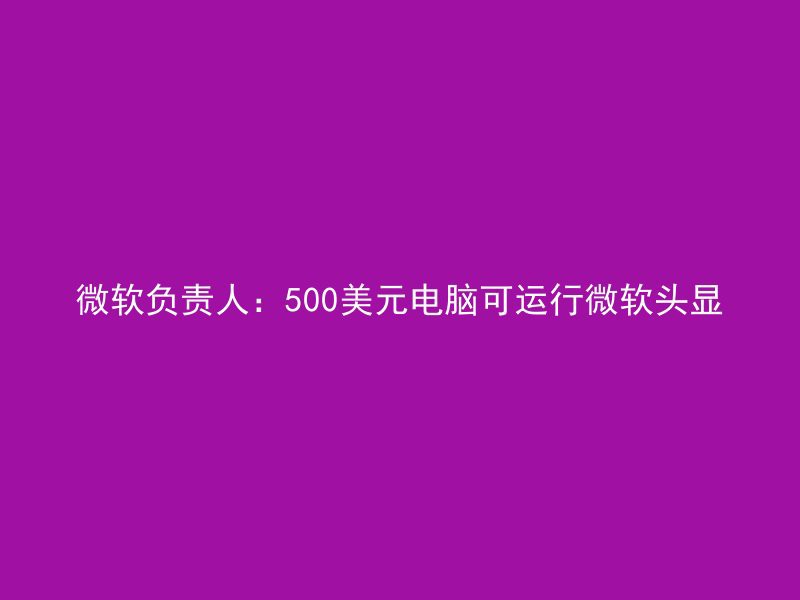 微软负责人：500美元电脑可运行微软头显