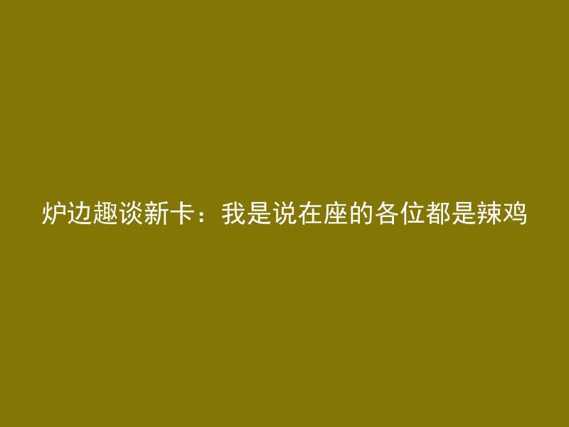 炉边趣谈新卡：我是说在座的各位都是辣鸡