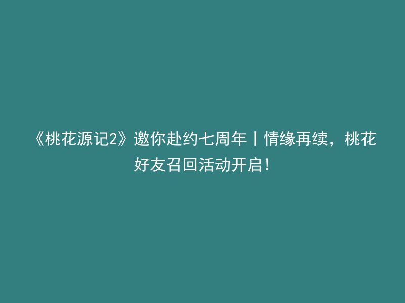 《桃花源记2》邀你赴约七周年丨情缘再续，桃花好友召回活动开启!