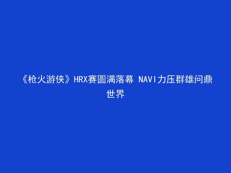 《枪火游侠》HRX赛圆满落幕 NAVI力压群雄问鼎世界