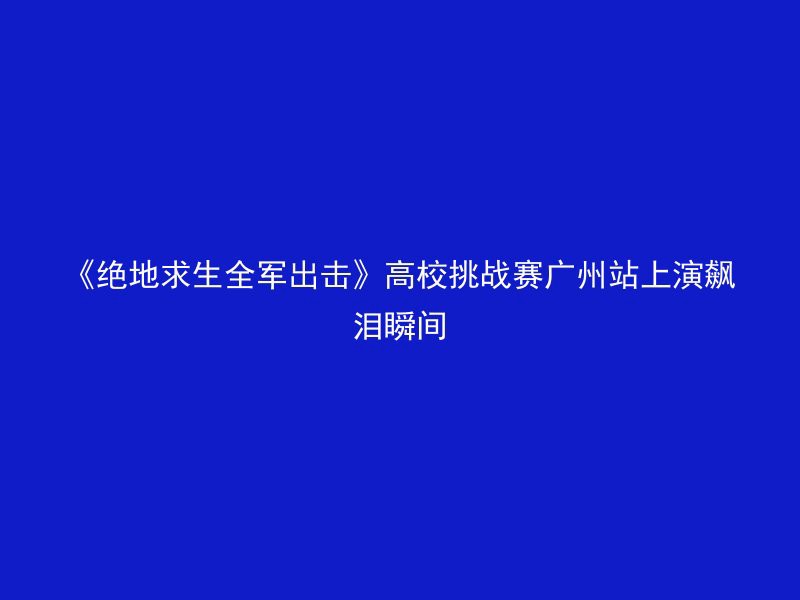 《绝地求生全军出击》高校挑战赛广州站上演飙泪瞬间