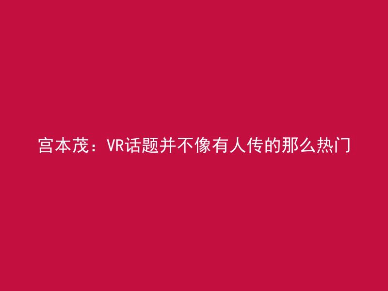 宫本茂：VR话题并不像有人传的那么热门