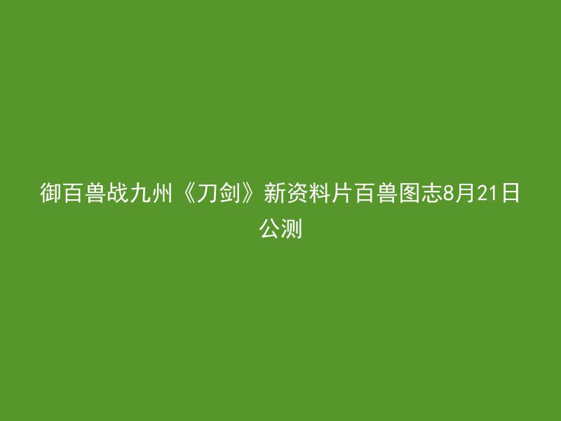 御百兽战九州《刀剑》新资料片百兽图志8月21日公测