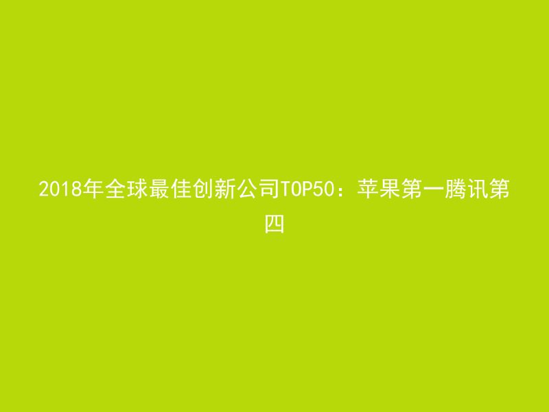 2018年全球最佳创新公司TOP50：苹果第一腾讯第四