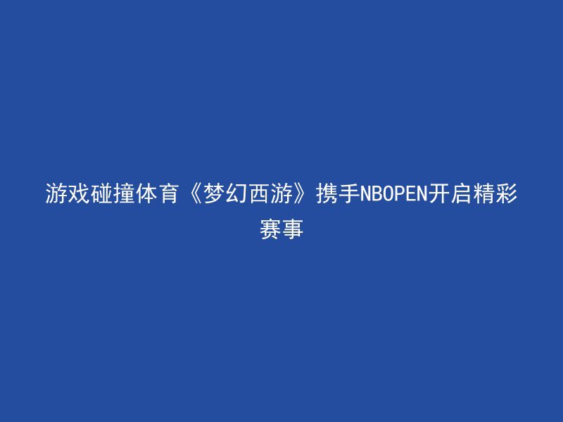 游戏碰撞体育《梦幻西游》携手NBOPEN开启精彩赛事