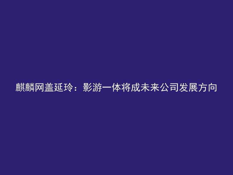 麒麟网盖延玲：影游一体将成未来公司发展方向