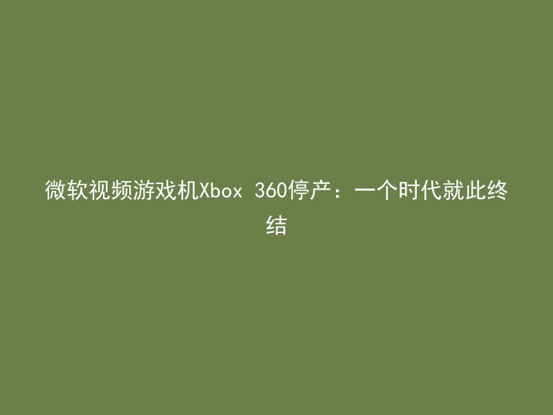 微软视频游戏机Xbox 360停产：一个时代就此终结