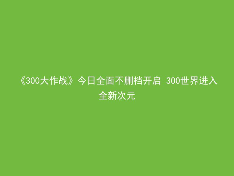 《300大作战》今日全面不删档开启 300世界进入全新次元