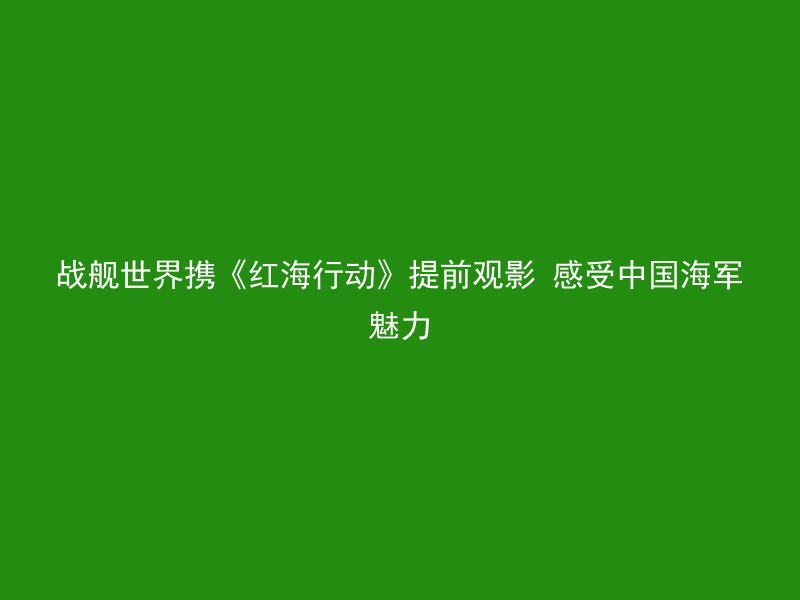 战舰世界携《红海行动》提前观影 感受中国海军魅力