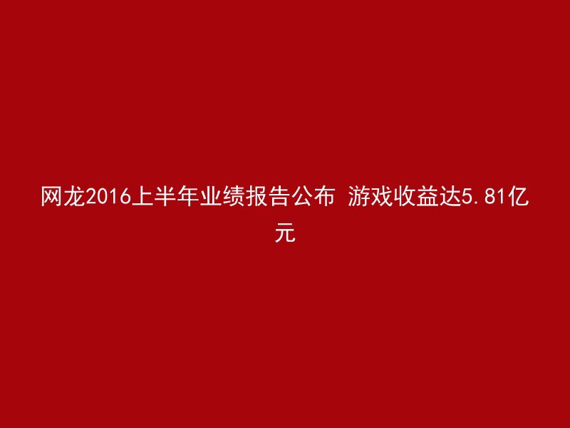 网龙2016上半年业绩报告公布 游戏收益达5.81亿元