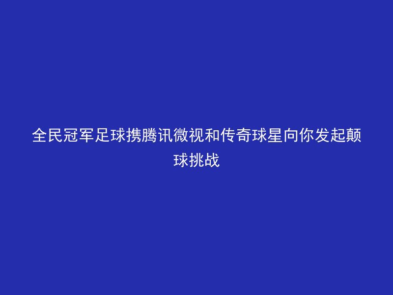 全民冠军足球携腾讯微视和传奇球星向你发起颠球挑战