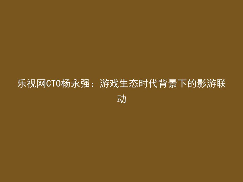 乐视网CTO杨永强：游戏生态时代背景下的影游联动