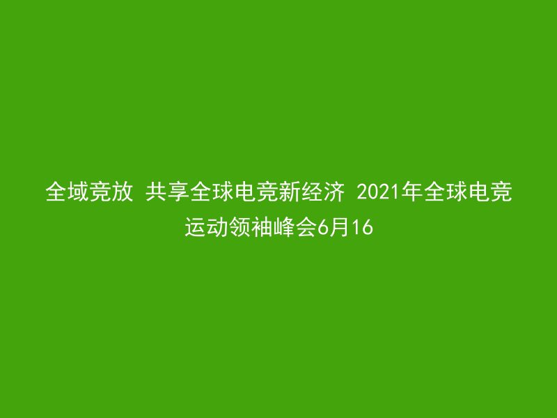 全域竞放 共享全球电竞新经济 2021年全球电竞运动领袖峰会6月16