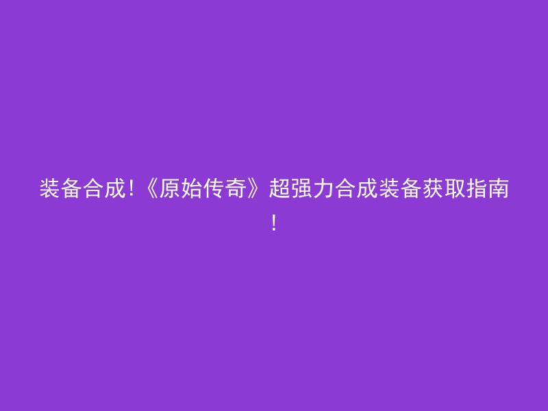 装备合成!《原始传奇》超强力合成装备获取指南!