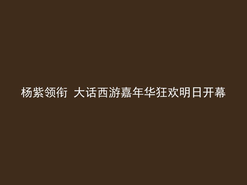 杨紫领衔 大话西游嘉年华狂欢明日开幕