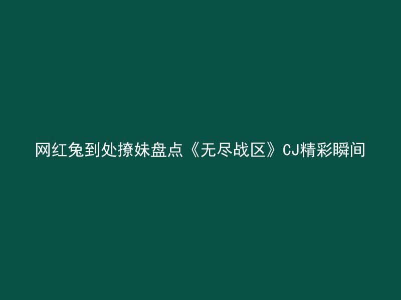 网红兔到处撩妹盘点《无尽战区》CJ精彩瞬间