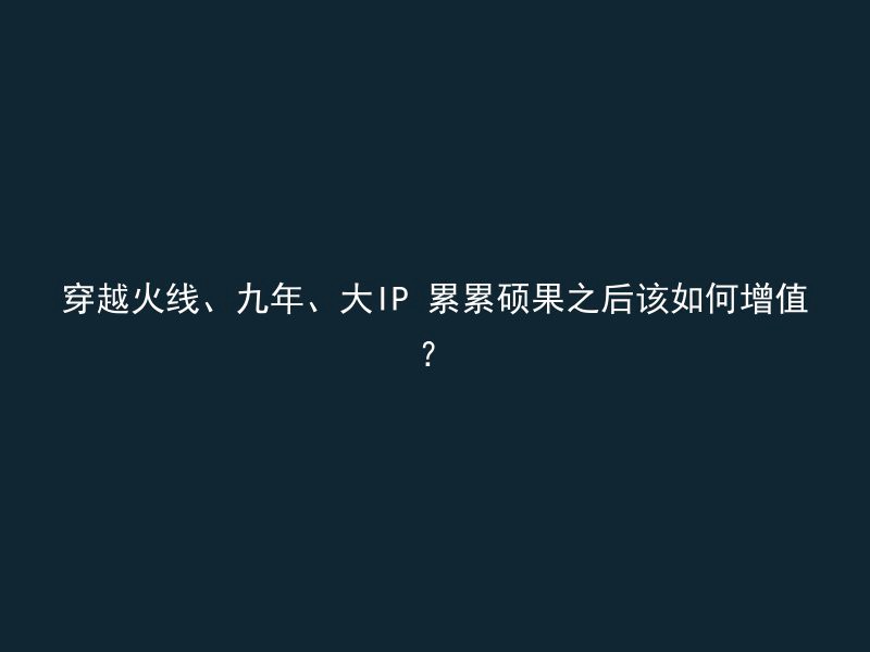 穿越火线、九年、大IP 累累硕果之后该如何增值？