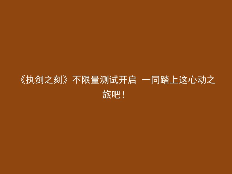 《执剑之刻》不限量测试开启 一同踏上这心动之旅吧！