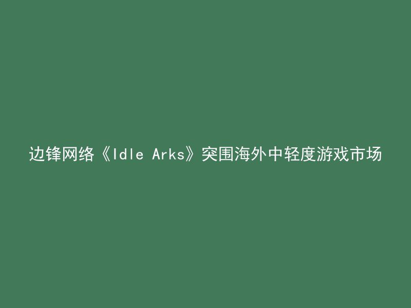 边锋网络《Idle Arks》突围海外中轻度游戏市场