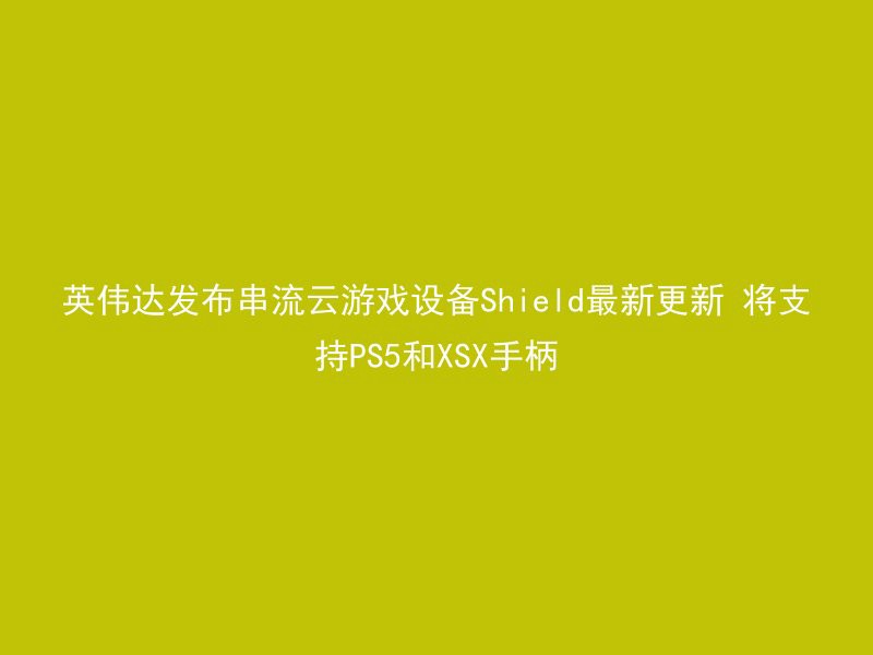 英伟达发布串流云游戏设备Shield最新更新 将支持PS5和XSX手柄