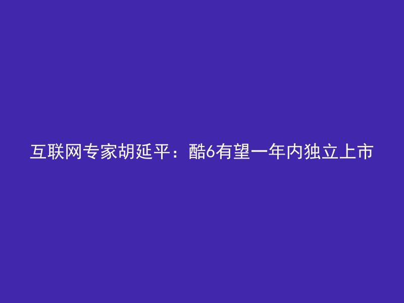 互联网专家胡延平：酷6有望一年内独立上市