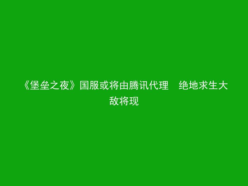 《堡垒之夜》国服或将由腾讯代理  绝地求生大敌将现