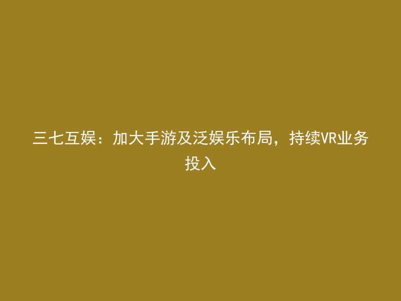 三七互娱：加大手游及泛娱乐布局，持续VR业务投入