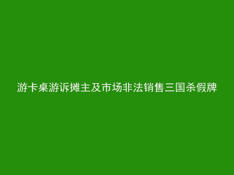 游卡桌游诉摊主及市场非法销售三国杀假牌