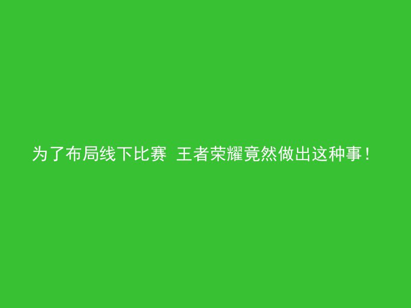 为了布局线下比赛 王者荣耀竟然做出这种事！