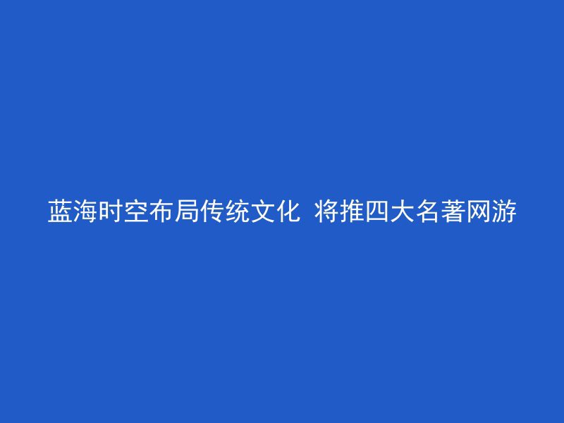 蓝海时空布局传统文化 将推四大名著网游