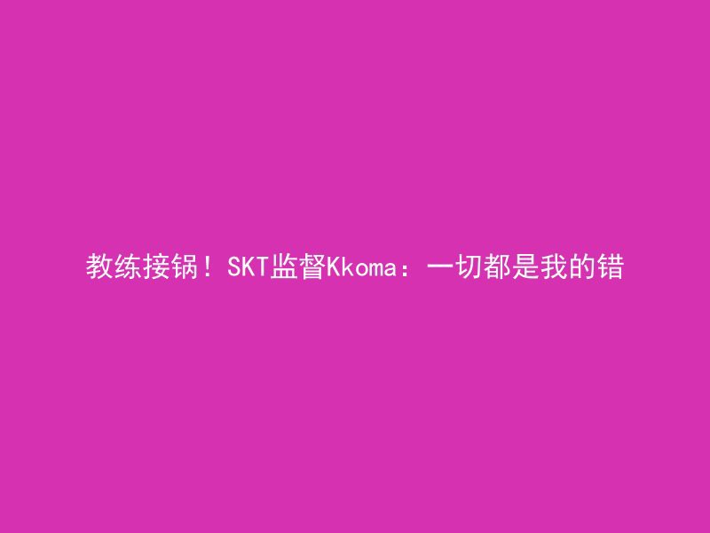 教练接锅！SKT监督Kkoma：一切都是我的错