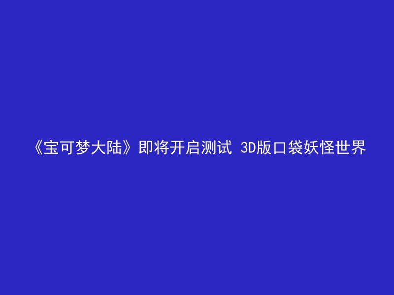 《宝可梦大陆》即将开启测试 3D版口袋妖怪世界