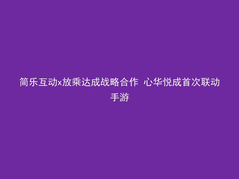 简乐互动x放乘达成战略合作 心华悦成首次联动手游