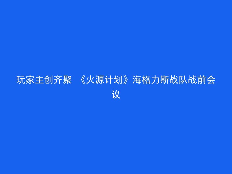 玩家主创齐聚 《火源计划》海格力斯战队战前会议