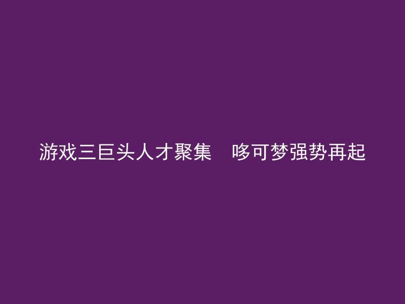 游戏三巨头人才聚集  哆可梦强势再起