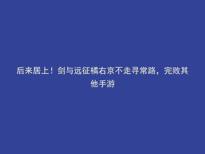 后来居上！剑与远征橘右京不走寻常路，完败其他手游