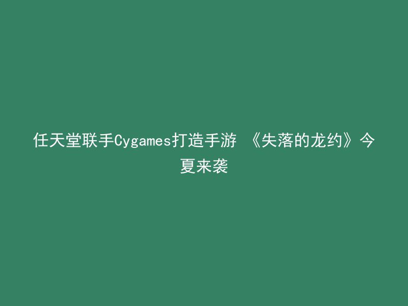 任天堂联手Cygames打造手游 《失落的龙约》今夏来袭