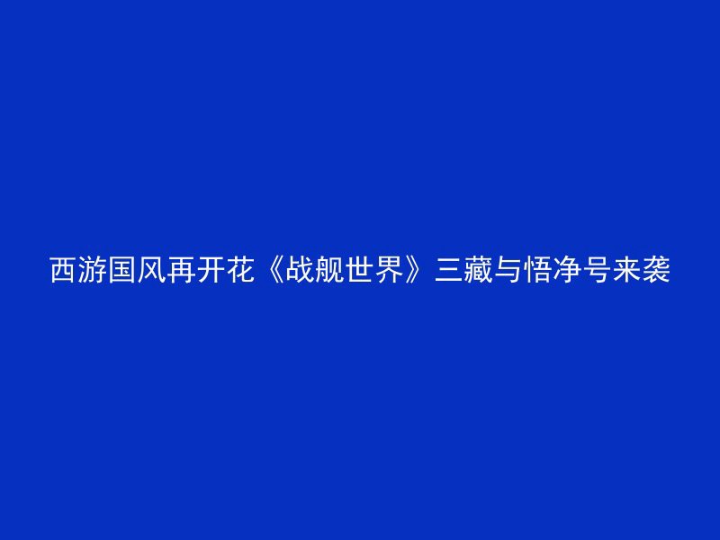 西游国风再开花《战舰世界》三藏与悟净号来袭